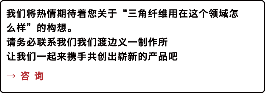 我们将热情期待着您关于“三角纤维用在这个领域怎么样”的构想。请务必联系我们我们渡边义一制作所让我们一起来携手共创出崭新的产品吧