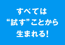 すべては“試す”ことから生まれる！