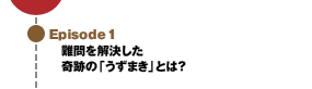 Episode1 難問を解決した奇跡の「うずまき」とは？