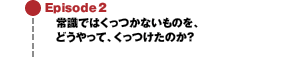 Episode2 常識ではくっつかないものを、どうやって、くっつけたのか？