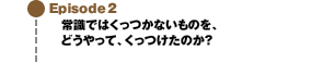 Episode2 常識ではくっつかないものを、どうやって、くっつけたのか？