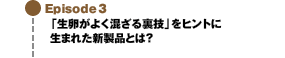 Episode3 「生卵がよく混ざる裏技」をヒントに生まれた新製品とは？