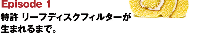 Episode1 特許 リーフディスクフィルターが生まれるまで。