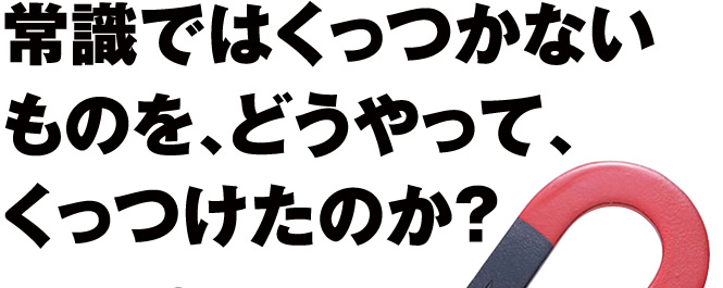 常識ではくっつかないものを、どうやって、くっつけたのか？