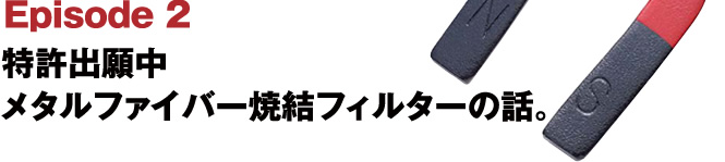 Episode2 特許出願中 メタルファイバー焼結フィルターの話