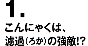 1.こんにゃくは、濾過（ろか）の強敵！？