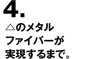 4.△のメタルファイバーが実現するまで。