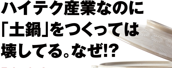 ハイテク産業なのに「土鍋」をつくっては壊してる。なぜ!?