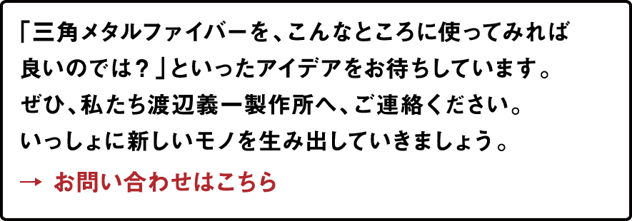 「三角メタルファイバーを、こんなところに使ってみれば良いのでは？」といったアイデアをお待ちしています。ぜひ、私たち渡辺義一製作所へ、ご連絡ください。いっしょに新しいモノを生み出していきましょう。