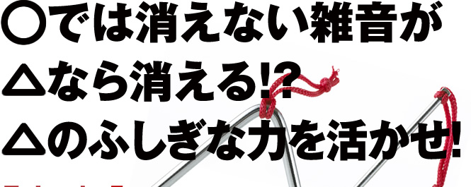 ○では消えない雑音が△なら消える!?△のふしぎな力を活かせ