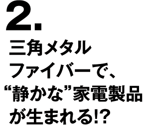 2.三角メタルファイバーで、“静かな”家電製品が生まれる！？