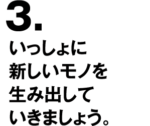 3.いっしょに新しいモノを生み出していきましょう。