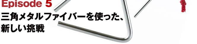 Episode5 三角メタルファイバーを使った、新しい挑戦